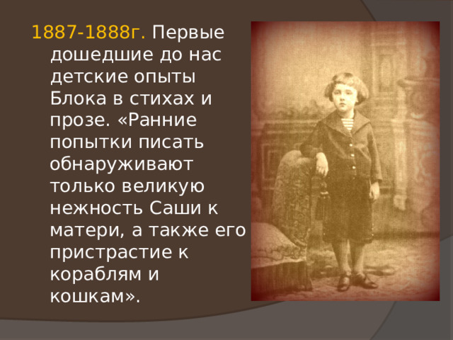 1887-1888г. Первые дошедшие до нас детские опыты Блока в стихах и прозе. «Ранние попытки писать обнаруживают только великую нежность Саши к матери, а также его пристрастие к кораблям и кошкам». 