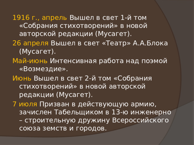 1916 г., апрель Вышел в свет 1-й том «Собрания стихотворений» в новой авторской редакции (Мусагет). 26 апреля Вышел в свет «Театр» А.А.Блока (Мусагет). Май-июнь Интенсивная работа над поэмой «Возмездие». Июнь Вышел в свет 2-й том «Собрания стихотворений» в новой авторской редакции (Мусагет). 7 июля Призван в действующую армию, зачислен Табельщиком в 13-ю инженерно – строительную дружину Всероссийского союза земств и городов. 