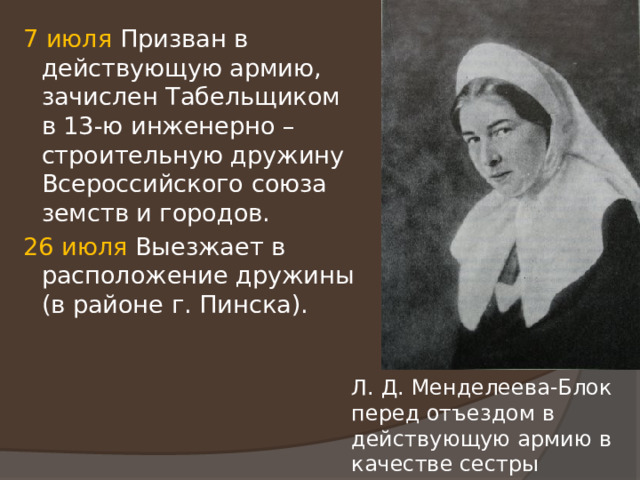 7 июля Призван в действующую армию, зачислен Табельщиком в 13-ю инженерно – строительную дружину Всероссийского союза земств и городов. 26 июля Выезжает в расположение дружины (в районе г. Пинска). Л. Д. Менделеева-Блок перед отъездом в действующую армию в качестве сестры милосердия. 