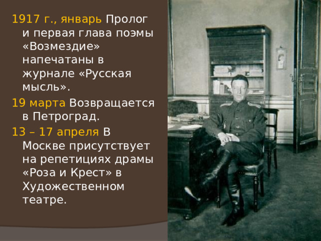 1917 г., январь Пролог и первая глава поэмы «Возмездие» напечатаны в журнале «Русская мысль». 19 марта Возвращается в Петроград. 13 – 17 апреля В Москве присутствует на репетициях драмы «Роза и Крест» в Художественном театре. 