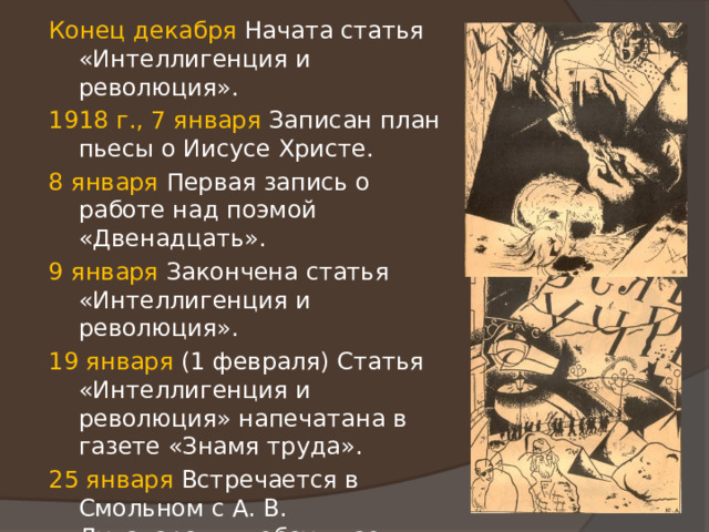 Конец декабря Начата статья «Интеллигенция и революция». 1918 г., 7 января Записан план пьесы о Иисусе Христе. 8 января Первая запись о работе над поэмой «Двенадцать». 9 января Закончена статья «Интеллигенция и революция». 19 января (1 февраля) Статья «Интеллигенция и революция» напечатана в газете «Знамя труда». 25 января Встречается в Смольном с А. В. Луначарским, обсуждает вопрос об издании классиков «народном и школьном». Луначарский, прощаясь, говорит: «Позвольте пожать вашу руку, товарищ Блок». 