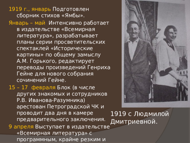 1919 г., январь Подготовлен сборник стихов «Ямбы». Январь – май Интенсивно работает в издательстве «Всемирная литература», разрабатывает планы серии просветительских спектаклей «Исторические картины» по общему замыслу А.М. Горького, редактирует переводы произведений Генриха Гейне для нового собрания сочинений Гейне. 15 – 17 февраля Блок (в числе других знакомых и сотрудников Р.В. Иванова-Разумника) арестован Петроградской ЧК и проводит два дня в камере предварительного заключения. 9 апреля Выступает в издательстве «Всемирная литература» с программным, крайне резким и эксцентричным в историко-философских суждениях, трагическим по духу докладом «Крушение гуманизма». 1919 с Людмилой Дмитриевной. 