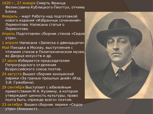 1920 г., 27 января Смерть Франца Феликсовича Кублицкого-Пиоттух, отчима Блока. Февраль – март Работа над подготовкой нового издания «Избранных сочинений» Лермонтова. Написана статья о Лермонтове. Апрель Подготовлен сборник стихов «Седое утро». 1 апреля Написана «Записка о двенадцати». Май Поездка в Москву, выступления с чтением стихов в Политехническом музее, во Дворце искусств и др. 27 июня Избирается председателем Петроградского отделения Всероссийского союза поэтов. 24 августа Вышел сборник юношеской лирики «За гранью прошлых дней» (Изд. З.И. Гржебина). 29 сентября Выступает с юбилейным приветствием М.А. Кузмину, в котором утверждает ценность культуры, право поэта быть «прежде всего» поэтом. 23 октября Вышел сборник лирики «Седое утро» (Алконост). 