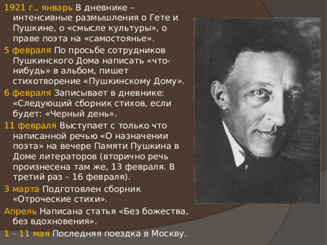 1921 г., январь В дневнике – интенсивные размышления о Гете и Пушкине, о «смысле культуры», о праве поэта на «самостоянье». 5 февраля По просьбе сотрудников Пушкинского Дома написать «что-нибудь» в альбом, пишет стихотворение «Пушкинскому Дому». 6 февраля Записывает в дневнике: «Следующий сборник стихов, если будет: «Черный день». 11 февраля Выступает с только что написанной речью «О назначении поэта» на вечере Памяти Пушкина в Доме литераторов (вторично речь произнесена там же, 13 февраля. В третий раз – 16 февраля). 3 марта Подготовлен сборник «Отроческие стихи». Апрель Написана статья «Без божества, без вдохновения». 1 – 11 мая Последняя поездка в Москву. 