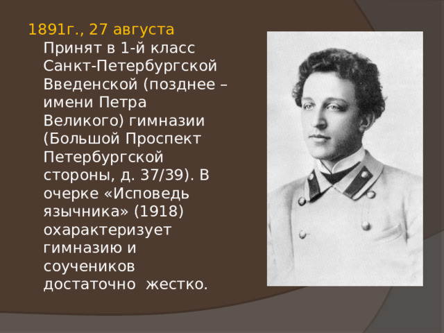 1891г., 27 августа Принят в 1-й класс Санкт-Петербургской Введенской (позднее – имени Петра Великого) гимназии (Большой Проспект Петербургской стороны, д. 37/39). В очерке «Исповедь язычника» (1918) охарактеризует гимназию и соучеников достаточно жестко. 