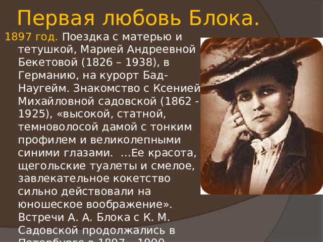 Первая любовь Блока. 1897 год. Поездка с матерью и тетушкой, Марией Андреевной Бекетовой (1826 – 1938), в Германию, на курорт Бад-Наугейм. Знакомство с Ксенией Михайловной садовской (1862 - 1925), «высокой, статной, темноволосой дамой с тонким профилем и великолепными синими глазами. …Ее красота, щегольские туалеты и смелое, завлекательное кокетство сильно действовали на юношеское воображение». Встречи А. А. Блока с К. М. Садовской продолжались в Петербурге в 1897 – 1900 годах. Ей посвящен ряд стихотворений цикла «Ante Lucem» (1898 – 1900), а также цикл стихотворений «Через двенадцать лет» (1909 - 1910). 