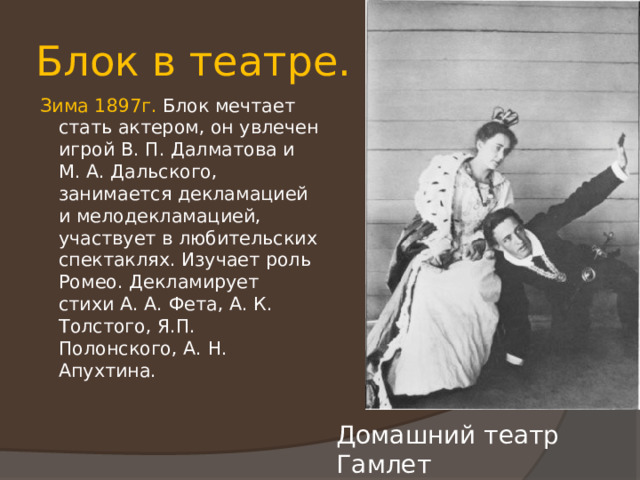Блок в театре. Зима 1897г. Блок мечтает стать актером, он увлечен игрой В. П. Далматова и М. А. Дальского, занимается декламацией и мелодекламацией, участвует в любительских спектаклях. Изучает роль Ромео. Декламирует стихи А. А. Фета, А. К. Толстого, Я.П. Полонского, А. Н. Апухтина. Домашний театр Гамлет 