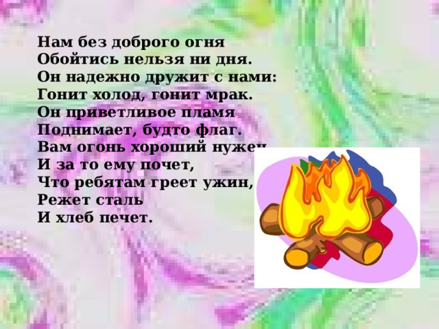 Нам без доброго огня Обойтись нельзя ни дня. Он надежно дружит с нами: Гонит холод, гонит мрак. Он приветливое пламя Поднимает, будто флаг. Вам огонь хороший нужен. И за то ему почет, Что ребятам греет ужин, Режет сталь И хлеб печет. 