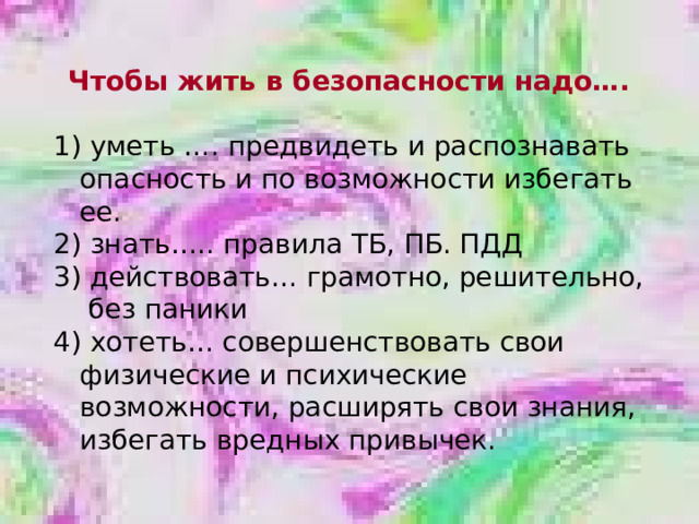 Чтобы жить в безопасности надо…. 1) уметь …. предвидеть и распознавать опасность и по возможности избегать ее. 2) знать….. правила ТБ, ПБ. ПДД  действовать… грамотно, решительно,  без паники 4) хотеть… совершенствовать свои физические и психические возможности, расширять свои знания, избегать вредных привычек. 