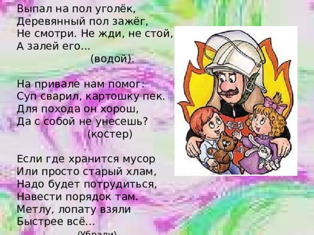 Выпал на пол уголёк, Деревянный пол зажёг, Не смотри. Не жди, не стой, А залей его...  (водой). На привале нам помог: Суп сварил, картошку пек. Для похода он хорош, Да с собой не унесешь?  (костер) Если где хранится мусор Или просто старый хлам, Надо будет потрудиться, Навести порядок там. Метлу, лопату взяли Быстрее всё...  (Убрали). 