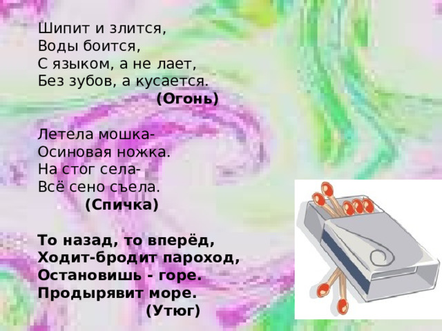 Шипит и злится, Воды боится, С языком, а не лает, Без зубов, а кусается.  (Огонь)  Летела мошка- Осиновая ножка. На стог села- Всё сено съела.  (Спичка)  То назад, то вперёд, Ходит-бродит пароход, Остановишь - горе. Продырявит море.  (Утюг) 