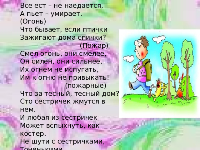 Все ест – не наедается, А пьет – умирает. (Огонь) Что бывает, если птички Зажигают дома спички?  (Пожар) Смел огонь, они смелее, Он силен, они сильнее, Их огнем не испугать, Им к огню не привыкать!  (пожарные) Что за тесный, тесный дом? Сто сестричек жмутся в нем. И любая из сестричек Может вспыхнуть, как костер. Не шути с сестричками, Тоненькими …  (спичками)    