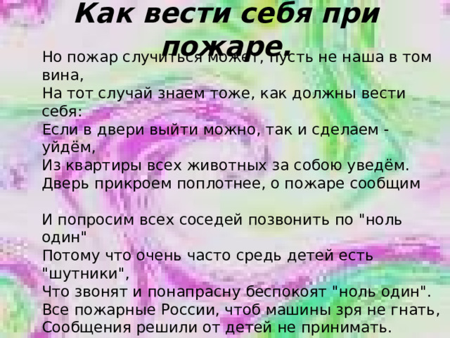 Как вести себя при пожаре. Но пожар случиться может, пусть не наша в том вина, На тот случай знаем тоже, как должны вести себя: Если в двери выйти можно, так и сделаем - уйдём, Из квартиры всех животных за собою уведём. Дверь прикроем поплотнее, о пожаре сообщим   И попросим всех соседей позвонить по 