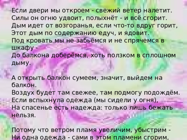Если двери мы откроем - свежий ветер налетит. Силы он огню удвоит, полыхнёт - и всё сгорит. Дым идет от возгоранья, если что-то вдруг горит, Этот дым по содержанию едуч, и ядовит. Под кровать мы не забьёмся и не спрячемся в шкафу - До балкона доберёмся, хоть ползком в сплошном дыму.   А открыть балкон сумеем, значит, выйдем на балкон. Воздух будет там свежее, там подмогу подождём. Если вспыхнула одежда (мы сидели у огня), На спасенье есть надежда: только лишь бежать нельзя.   Потому что ветром пламя увеличим, убыстрим - Ни одна одежда - сами в этом пламени сгорим, Если снять одежду сложно, мы на землю упадём - По земле кататься будем - так мы справимся с огнём.   