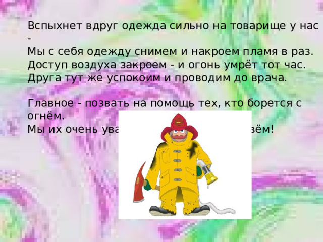 Вспыхнет вдруг одежда сильно на товарище у нас - Мы с себя одежду снимем и накроем пламя в раз. Доступ воздуха закроем - и огонь умрёт тот час. Друга тут же успокоим и проводим до врача.   Главное - позвать на помощь тех, кто борется с огнём. Мы их очень уважаем и пожарными зовём! 