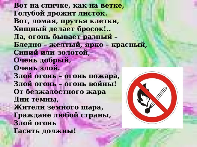 Вот на спичке, как на ветке, Голубой дрожит листок. Вот, ломая, прутья клетки, Хищный делает бросок!.. Да, огонь бывает разный – Бледно – желтый, ярко – красный, Синий или золотой, Очень добрый, Очень злой. Злой огонь – огонь пожара, Злой огонь – огонь войны! От безжалостного жара Дни темны, Жители земного шара, Граждане любой страны, Злой огонь Гасить должны! 
