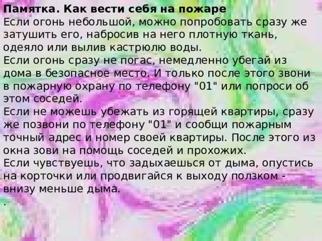 Памятка. Как вести себя на пожаре Если огонь небольшой, можно попробовать сразу же затушить его, набросив на него плотную ткань, одеяло или вылив кастрюлю воды. Если огонь сразу не погас, немедленно убегай из дома в безопасное место. И только после этого звони в пожарную охрану по телефону 