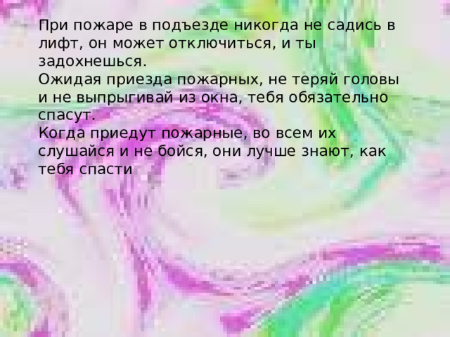 При пожаре в подъезде никогда не садись в лифт, он может отключиться, и ты задохнешься. Ожидая приезда пожарных, не теряй головы и не выпрыгивай из окна, тебя обязательно спасут. Когда приедут пожарные, во всем их слушайся и не бойся, они лучше знают, как тебя спасти 