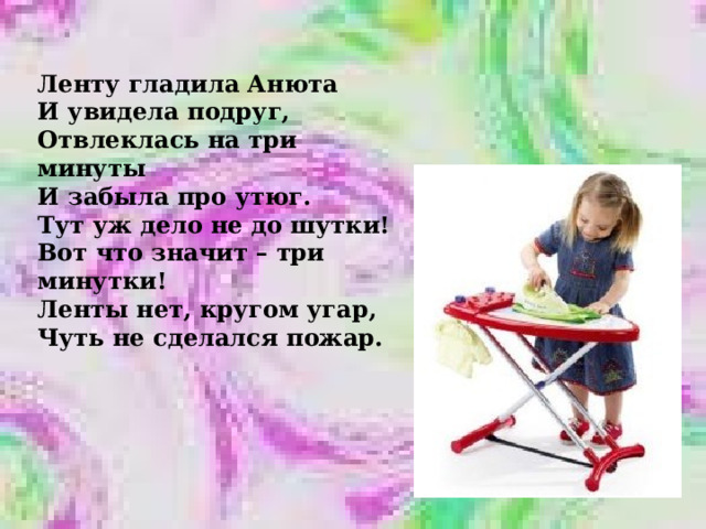 Ленту гладила Анюта И увидела подруг, Отвлеклась на три минуты И забыла про утюг. Тут уж дело не до шутки! Вот что значит – три минутки! Ленты нет, кругом угар, Чуть не сделался пожар. 