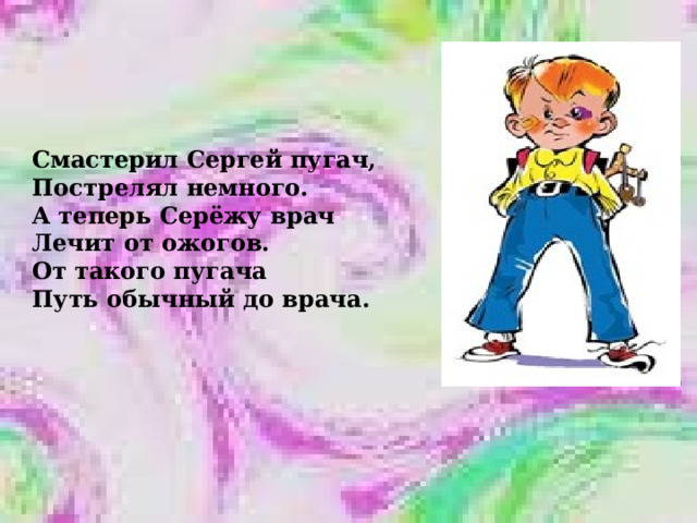 Смастерил Сергей пугач, Пострелял немного. А теперь Серёжу врач Лечит от ожогов. От такого пугача Путь обычный до врача. 