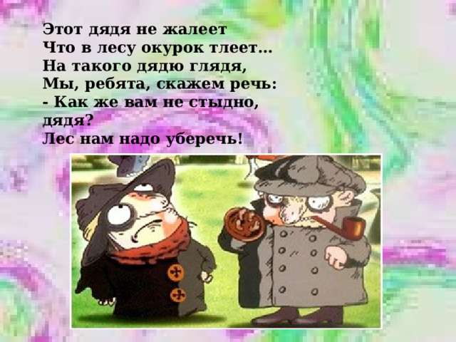 Этот дядя не жалеет Что в лесу окурок тлеет… На такого дядю глядя, Мы, ребята, скажем речь: - Как же вам не стыдно, дядя? Лес нам надо уберечь! 