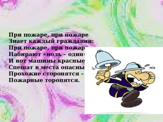 При пожаре, при пожаре Знает каждый гражданин: При пожаре, при пожаре Набирают «ноль – один». И вот машины красные Спешат в места опасные, Прохожие сторонятся – Пожарные торопятся. 