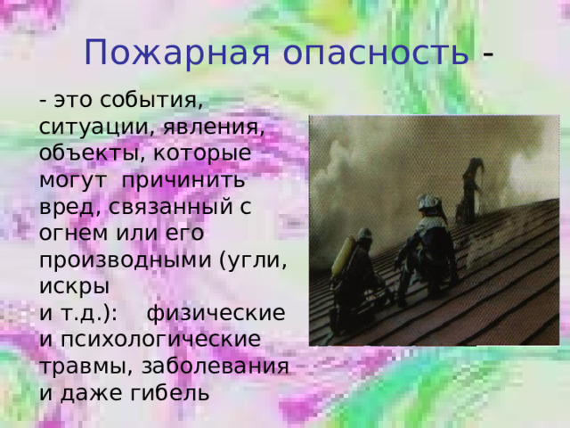 Пожарная опасность - это события, ситуации, явления, объекты, которые могут причинить вред, связанный с огнем или его производными (угли, искры и т.д.): физические и психологические травмы, заболевания и даже гибель 