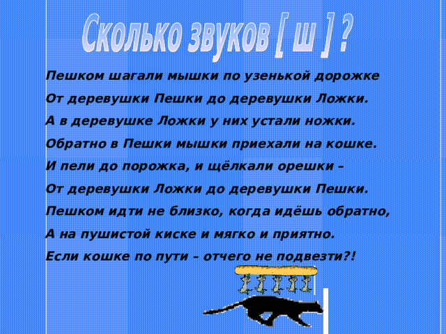 Пешком шагали мышки по узенькой дорожке От деревушки Пешки до деревушки Ложки. А в деревушке Ложки у них устали ножки. Обратно в Пешки мышки приехали на кошке. И пели до порожка, и щёлкали орешки – От деревушки Ложки до деревушки Пешки. Пешком идти не близко, когда идёшь обратно, А на пушистой киске и мягко и приятно. Если кошке по пути – отчего не подвезти?! 