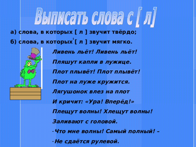 а) слова, в которых [ л ] звучит твёрдо; б) слова, в которых [ л ] звучит мягко. Ливень льёт! Ливень льёт! Пляшут капли в лужице. Плот плывёт! Плот плывёт! Плот на луже кружится. Лягушонок влез на плот И кричит: «Ура! Вперёд!» Плещут волны! Хлещут волны! Заливают с головой. Что мне волны! Самый полный! – Не сдаётся рулевой. 