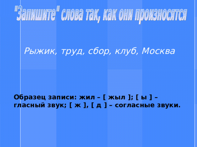 Рыжик, труд, сбор, клуб, Москва Образец записи: жил – [ жыл ] ; [ ы ] – гласный звук; [ ж ] , [ д ] – согласные звуки. 