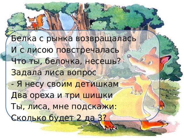 Белка с рынка возвращалась И с лисою повстречалась Что ты, белочка, несешь? Задала лиса вопрос - Я несу своим детишкам Два ореха и три шишки Ты, лиса, мне подскажи: Сколько будет 2 да 3? 