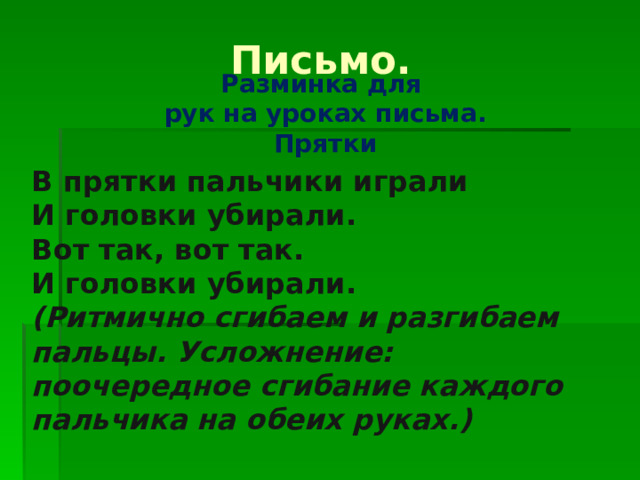    Разминка для  рук на уроках письма.  Прятки Письмо. В прятки пальчики играли И головки убирали. Вот так, вот так. И головки убирали. (Ритмично сгибаем и разгибаем пальцы. Усложнение: поочередное сгибание каждого пальчика на обеих руках.) 