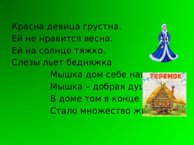 Красна девица грустна. Ей не нравится весна. Ей на солнце тяжко. Слезы льет бедняжка  Мышка дом себе нашла  Мышка – добрая душа  В доме том в конце концов  Стало множество жильцов. 