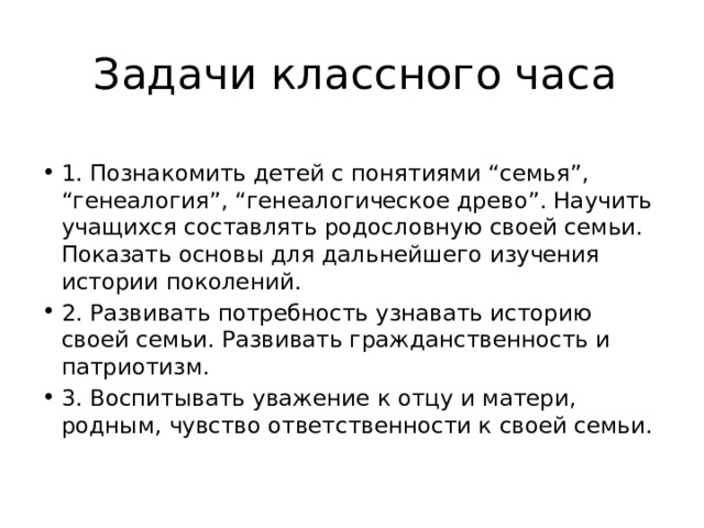 Задачи классного часа 1. Познакомить детей с понятиями “семья”, “генеалогия”, “генеалогическое древо”. Научить учащихся составлять родословную своей семьи. Показать основы для дальнейшего изучения истории поколений. 2. Развивать потребность узнавать историю своей семьи. Развивать гражданственность и патриотизм. 3. Воспитывать уважение к отцу и матери, родным, чувство ответственности к своей семьи. 