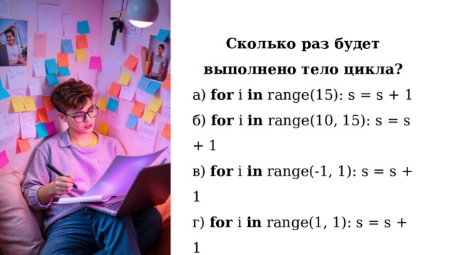 Сколько раз будет выполнено тело цикла? а) for i in range(15): s = s + 1 б) for i in range(10, 15): s = s + 1 в) for i in range(-1, 1): s = s + 1 г) for i in range(1, 1): s = s + 1 д) k = 5  for i in range(k-1, k+1): s = s + 1 