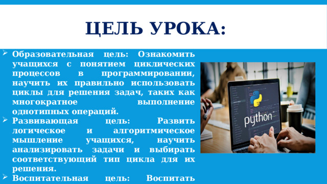 ЦЕЛЬ УРОКА: Образовательная цель: Ознакомить учащихся с понятием циклических процессов в программировании, научить их правильно использовать циклы для решения задач, таких как многократное выполнение однотипных операций. Развивающая цель: Развить логическое и алгоритмическое мышление учащихся, научить анализировать задачи и выбирать соответствующий тип цикла для их решения. Воспитательная цель: Воспитать умение работать с алгоритмами, развить навыки самостоятельного поиска решений и оптимизации процессов, а также ответственность за качество работы кода. 