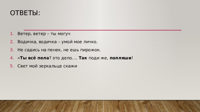 Ответы: Ветер, ветер – ты могуч Водичка, водичка – умой мое личко. Не садись на пенек, не ешь пирожок. « Ты всё пела ? это дело….  Так  поди же,  попляши ! Свет мой зеркальце скажи 