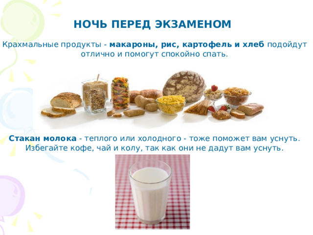 НОЧЬ ПЕРЕД ЭКЗАМЕНОМ   Крахмальные продукты - макароны, рис, картофель и хлеб подойдут отлично и помогут спокойно спать. Стакан молока - теплого или холодного - тоже поможет вам уснуть. Избегайте кофе, чай и колу, так как они не дадут вам уснуть.   