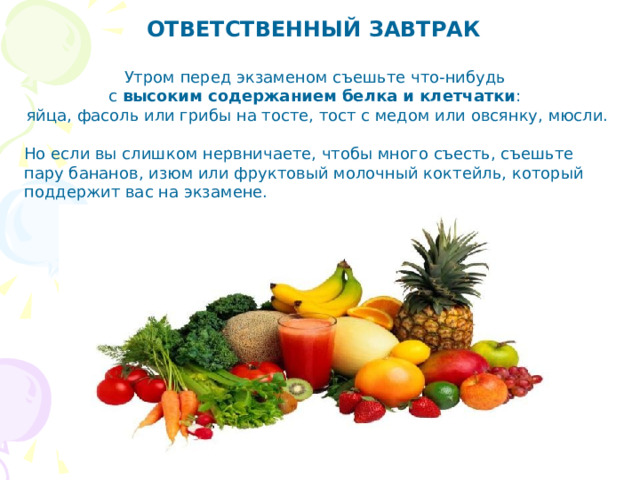 ОТВЕТСТВЕННЫЙ ЗАВТРАК   Утром перед экзаменом съ ешьте что-нибудь с высоким содержанием белка и клетчатки : яйца, фасоль или грибы на тосте, тост с медом или овсянку, мюсли. Но если вы слишком нервничаете, чтобы много съесть, съешьте пару бананов, изюм или фруктовый молочный коктейль, который поддержит вас на экзамене.   