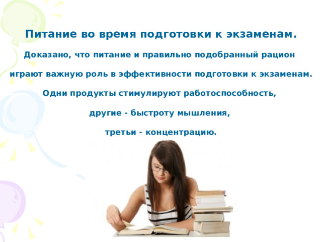 Питание во время подготовки к экзаменам .  Доказано, что питание и правильно подобранный рацион  играют важную роль в эффективности подготовки к экзаменам .  Одни продукты стимулируют работоспособность,  другие - быстроту мышления,  третьи - концентрацию.  