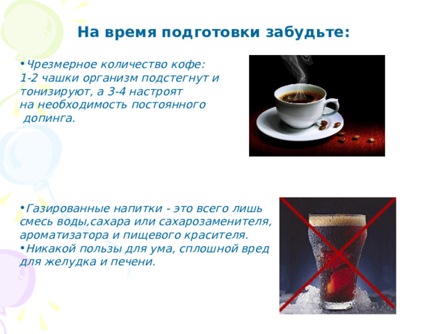 На время подготовки забудьте: Чрезмерное количество кофе : 1-2 чашки организм подстегнут и тонизируют, а 3-4 настроят на необходимость постоянного  допинга .         Газированные напитки - это всего лишь смесь воды,сахара или сахарозаменителя, ароматизатора и пищевого красителя. Никакой пользы для ума, сплошной вред для желудка и печени. 