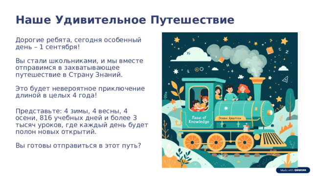  Наше Удивительное Путешествие Дорогие ребята, сегодня особенный день – 1 сентября! Вы стали школьниками, и мы вместе отправимся в захватывающее путешествие в Страну Знаний. Это будет невероятное приключение длиной в целых 4 года! Представьте: 4 зимы, 4 весны, 4 осени, 816 учебных дней и более 3 тысяч уроков, где каждый день будет полон новых открытий. Вы готовы отправиться в этот путь? 