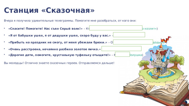  Станция «Сказочная» Вчера я получила удивительные телеграммы. Помогите мне разобраться, от кого они: «Cпасите! Помогите! Нас съел Серый волк!» – Кто это? ( Козлята из «Волка и семеро козлят» ) «Я от бабушки ушел, я от дедушки ушел, скоро буду у вас.» – Кто это? ( Колобок ) «Прибыть на праздник не смогу, от меня убежали брюки.» – От кого? ( Грязнуля из «Мойдодыра» ) «Очень расстроена, нечаянно разбила золотое яичко.» – Кто? ( Мышка ) «Дорогие дети, помогите, хрустальную туфельку отыщите!» – Кто это? ( Золушка ) Вы молодцы! Отлично знаете сказочных героев. Отправляемся дальше! 