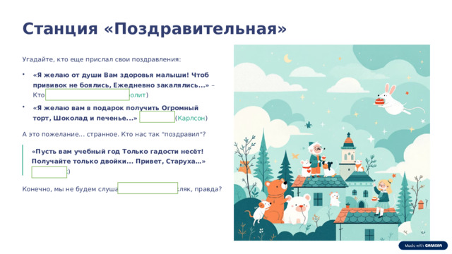  Станция «Поздравительная» Угадайте, кто еще прислал свои поздравления: «Я желаю от души Вам здоровья малыши! Чтоб прививок не боялись, Ежедневно закалялись...» – Кто это? ( Добрый доктор Айболит ) «Я желаю вам в подарок получить Огромный торт, Шоколад и печенье...» – От кого? ( Карлсон ) А это пожелание... странное. Кто нас так 