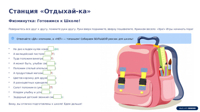  Станция «Отдыхай-ка» Физминутка: Готовимся к Школе! Повернитесь все друг к другу, пожмите руки другу. Руки вверх поднимите, вверху пошевелите. Крикнем весело: «Ура!» Игры начинать пора! Отвечайте «ДА» хлопками, а «НЕТ» — топаньем! Собираем БОЛЬШОЙ рюкзак для школы! На дно кладем кулек конфет? ( ДА ) А милицейский пистолет? ( НЕТ ) Туда положим винегрет? ( НЕТ ) А может быть, улыбок свет? ( ДА ) Положим спелый апельсин? ( ДА ) А продуктовый магазин? ( НЕТ ) Цветов корзину для друзей? ( ДА ) А разноцветных кренделей? ( ДА ) Салат положим в сумку? ( НЕТ ) Кладем улыбку и успех? ( ДА ) Задорный детский звонкий смех? ( ДА ) Вижу, вы отлично подготовлены к школе! Едем дальше! 