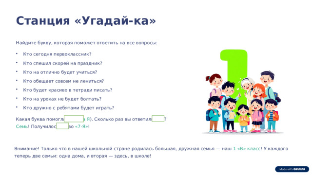  Станция «Угадай-ка» Найдите букву, которая поможет ответить на все вопросы: Кто сегодня первоклассник? Кто спешил скорей на праздник? Кто на отлично будет учиться? Кто обещает совсем не лениться? Кто будет красиво в тетради писать? Кто на уроках не будет болтать? Кто дружно с ребятами будет играть? Какая буква помогла? ( Буква Я ). Сколько раз вы ответили «Я»? Семь ! Получилось слово «7-Я» ! Внимание! Только что в нашей школьной стране родилась большая, дружная семья — наш 1 «В» класс ! У каждого теперь две семьи: одна дома, и вторая — здесь, в школе! 