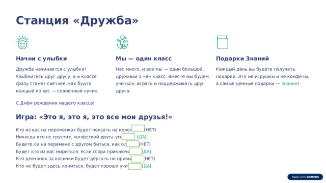  Станция «Дружба» Начни с улыбки Мы — один класс Подарки Знаний Нас много, и все мы — один большой, дружный 1 «В» класс. Вместе мы будем учиться, играть и поддерживать друг друга. Каждый день вы будете получать подарки. Это не игрушки и не конфеты, а самые ценные подарки — знания ! Дружба начинается с улыбки! Улыбнитесь друг другу, и в классе сразу станет светлее, как будто каждый из вас — солнечный лучик. С Днём рождения нашего класса! Игра: «Это я, это я, это все мои друзья!» Кто из вас на переменках будет ползать на коленках? (НЕТ) Никогда кто не грустит, конфеткой друга угостит? ( ДА ) Будете ли на перемене с другом биться, как олени? (НЕТ) Будет кто из вас мириться, если ссора приключится? ( ДА ) Кто девчонок за косички будет дёргать по привычке? (НЕТ) Кто не будет здесь лениться, будет хорошо учиться? ( ДА ) 