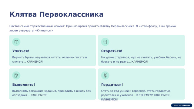 Клятва Первоклассника Настал самый торжественный момент! Пришло время принять Клятву Первоклассника. Я читаю фразу, а вы громко хором отвечаете: «Клянемся!» Учиться! Стараться! На уроке стараться, мух не считать, учебник беречь, не бросать и не рвать... КЛЯНЕМСЯ! Выучить буквы, научиться читать, отлично писать и считать... КЛЯНЕМСЯ! Выполнять! Гордиться! Выполнять домашние задания, приходить в школу без опоздания... КЛЯНЕМСЯ! Стать за год умней и взрослей, стать гордостью родителей и учителей... КЛЯНЕМСЯ! КЛЯНЕМСЯ! КЛЯНЕМСЯ! 