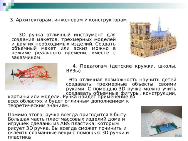 3. Архитекторам, инженерам и конструкторам  3D ручка отличный инструмент для создания макетов, трехмерных моделей и других необходимых изделий. Создать объемный макет или эскиз можно в режиме реального времени, вместе с заказчиком.  4. Педагогам (детские кружки, школы, ВУЗы)  Это отличная возможность научить детей создавать трехмерные объекты своими руками. С помощью 3D ручка можно учить создавать объемные фигуры, конструкции,  картины или модели. Ручка найдет применение во всех областях и будет отличным дополнением к теоретическим знаниям.  Помимо этого, ручка всегда пригодится в быту. Большая часть пластмассовых изделий дома и игрушек сделаны из ABS пластика, которым рисует 3D ручка. Вы всегда сможет починить и склеить сломанные вещи с помощью 3 D ручки и пластика 