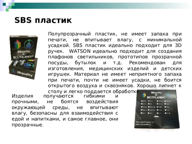  SBS пластик Полупрозрачный пластик, не имеет запаха при печати, не впитывает влагу, с минимальной усадкой. SBS пластик идеально подходит для 3D ручек.  WATSON идеально подходит для создания плафонов светильников, прототипов прозрачной посуды, бутылок и т.д. Рекомендован для изготовления, медицинских изделий и детских игрушек. Материал не имеет неприятного запаха при печати, почти не имеет усадки, не боится открытого воздуха и сквозняков. Хорошо липнет к столу и легко поддается обработке. Изделия получаются гибкими и прочными, не боятся воздействия окружающей среды, не впитывают влагу, безопасны для взаимодействия с едой и напитками, и самое главное, они прозрачные. 
